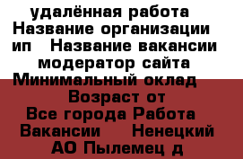 удалённая работа › Название организации ­ ип › Название вакансии ­ модератор сайта › Минимальный оклад ­ 39 500 › Возраст от ­ 18 - Все города Работа » Вакансии   . Ненецкий АО,Пылемец д.